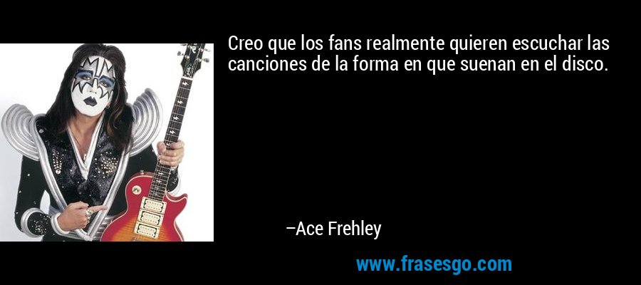 Creo que los fans realmente quieren escuchar las canciones de la forma en que suenan en el disco. – Ace Frehley