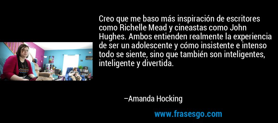 Creo que me baso más inspiración de escritores como Richelle Mead y cineastas como John Hughes. Ambos entienden realmente la experiencia de ser un adolescente y cómo insistente e intenso todo se siente, sino que también son inteligentes, inteligente y divertida. – Amanda Hocking