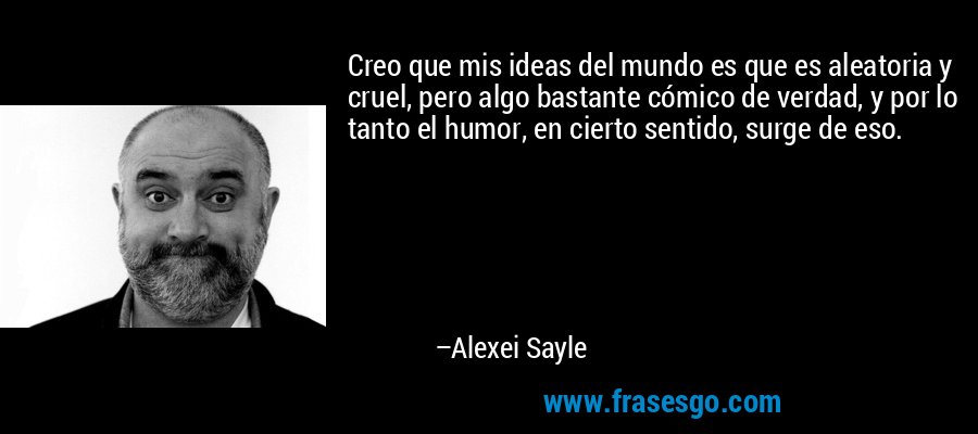 Creo que mis ideas del mundo es que es aleatoria y cruel, pero algo bastante cómico de verdad, y por lo tanto el humor, en cierto sentido, surge de eso. – Alexei Sayle