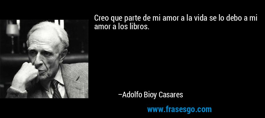 Creo que parte de mi amor a la vida se lo debo a mi amor a los libros. – Adolfo Bioy Casares