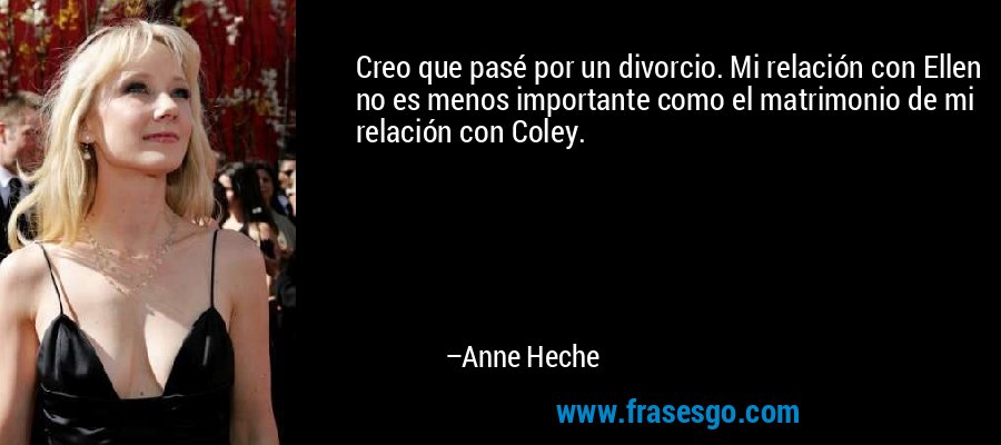 Creo que pasé por un divorcio. Mi relación con Ellen no es menos importante como el matrimonio de mi relación con Coley. – Anne Heche