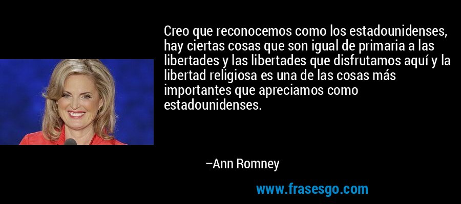 Creo que reconocemos como los estadounidenses, hay ciertas cosas que son igual de primaria a las libertades y las libertades que disfrutamos aquí y la libertad religiosa es una de las cosas más importantes que apreciamos como estadounidenses. – Ann Romney