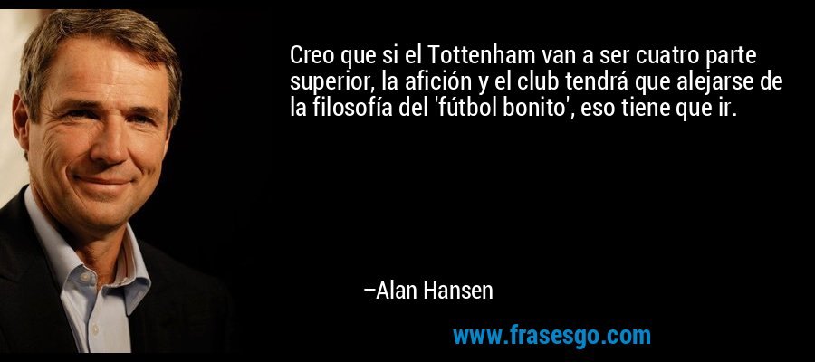 Creo que si el Tottenham van a ser cuatro parte superior, la afición y el club tendrá que alejarse de la filosofía del 'fútbol bonito', eso tiene que ir. – Alan Hansen