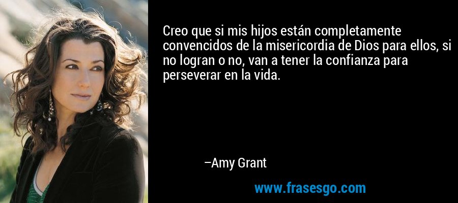 Creo que si mis hijos están completamente convencidos de la misericordia de Dios para ellos, si no logran o no, van a tener la confianza para perseverar en la vida. – Amy Grant