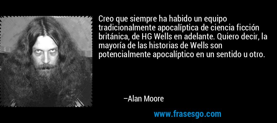 Creo que siempre ha habido un equipo tradicionalmente apocalíptica de ciencia ficción británica, de HG Wells en adelante. Quiero decir, la mayoría de las historias de Wells son potencialmente apocalíptico en un sentido u otro. – Alan Moore