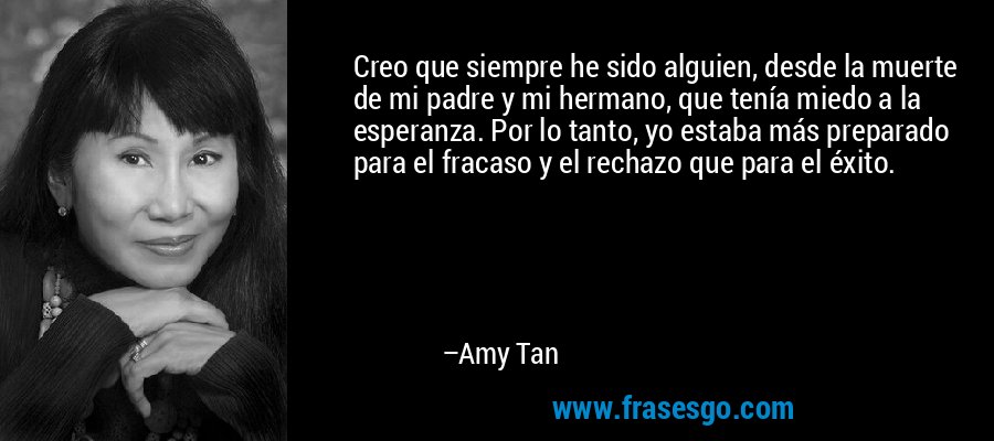 Creo que siempre he sido alguien, desde la muerte de mi padre y mi hermano, que tenía miedo a la esperanza. Por lo tanto, yo estaba más preparado para el fracaso y el rechazo que para el éxito. – Amy Tan