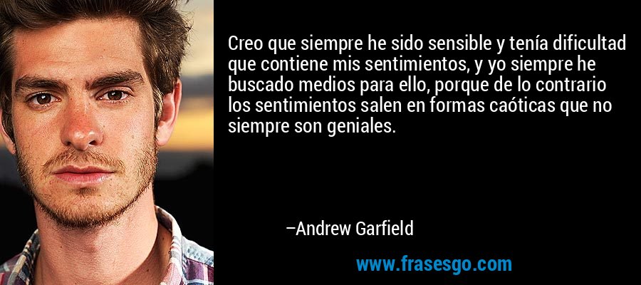 Creo que siempre he sido sensible y tenía dificultad que contiene mis sentimientos, y yo siempre he buscado medios para ello, porque de lo contrario los sentimientos salen en formas caóticas que no siempre son geniales. – Andrew Garfield