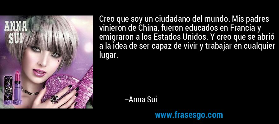 Creo que soy un ciudadano del mundo. Mis padres vinieron de China, fueron educados en Francia y emigraron a los Estados Unidos. Y creo que se abrió a la idea de ser capaz de vivir y trabajar en cualquier lugar. – Anna Sui