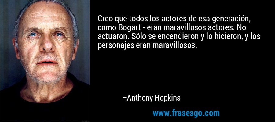 Creo que todos los actores de esa generación, como Bogart - eran maravillosos actores. No actuaron. Sólo se encendieron y lo hicieron, y los personajes eran maravillosos. – Anthony Hopkins