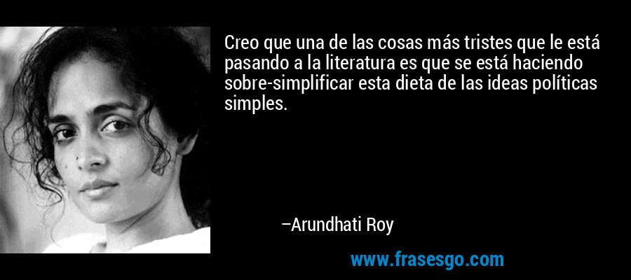 Creo que una de las cosas más tristes que le está pasando a la literatura es que se está haciendo sobre-simplificar esta dieta de las ideas políticas simples. – Arundhati Roy
