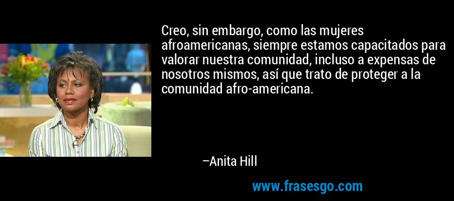 Creo, sin embargo, como las mujeres afroamericanas, siempre estamos capacitados para valorar nuestra comunidad, incluso a expensas de nosotros mismos, así que trato de proteger a la comunidad afro-americana. – Anita Hill