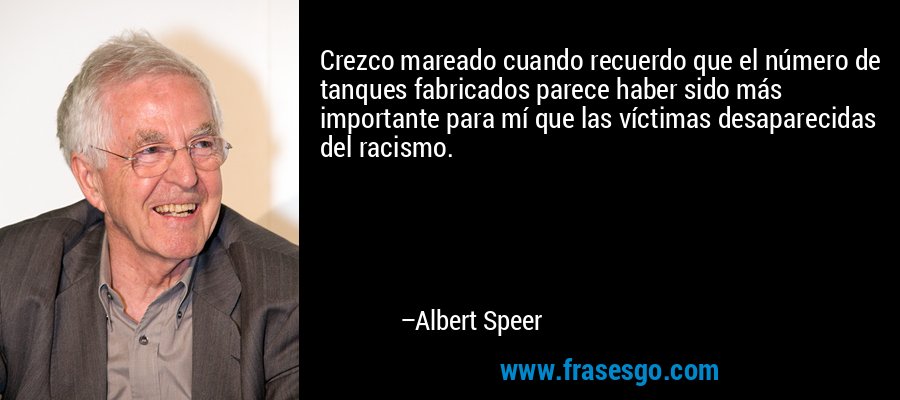 Crezco mareado cuando recuerdo que el número de tanques fabricados parece haber sido más importante para mí que las víctimas desaparecidas del racismo. – Albert Speer