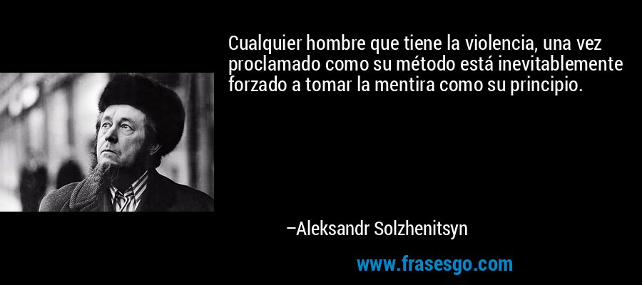 Cualquier hombre que tiene la violencia, una vez proclamado como su método está inevitablemente forzado a tomar la mentira como su principio. – Aleksandr Solzhenitsyn