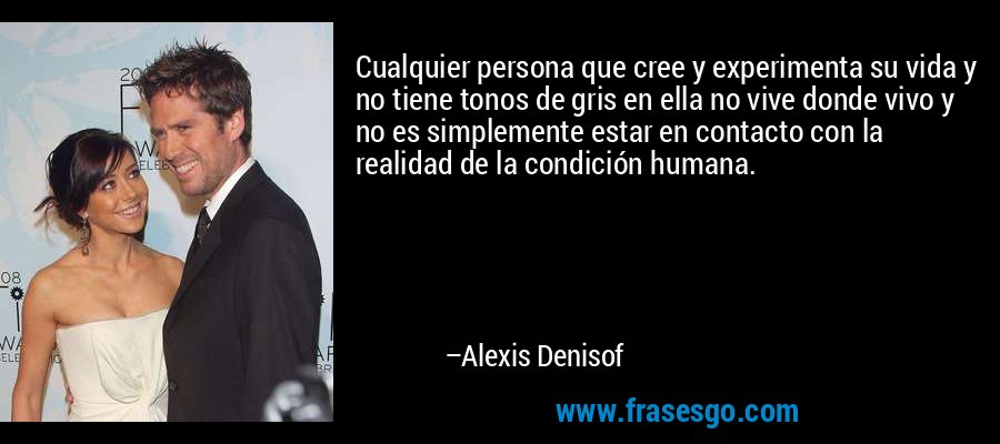 Cualquier persona que cree y experimenta su vida y no tiene tonos de gris en ella no vive donde vivo y no es simplemente estar en contacto con la realidad de la condición humana. – Alexis Denisof