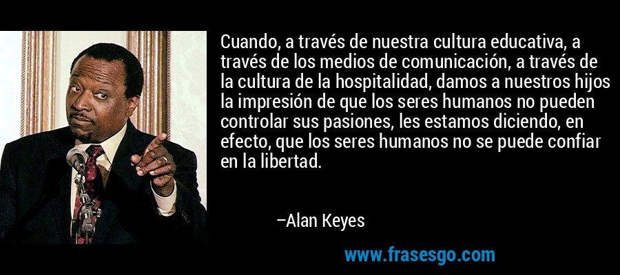 Cuando, a través de nuestra cultura educativa, a través de los medios de comunicación, a través de la cultura de la hospitalidad, damos a nuestros hijos la impresión de que los seres humanos no pueden controlar sus pasiones, les estamos diciendo, en efecto, que los seres humanos no se puede confiar en la libertad. – Alan Keyes