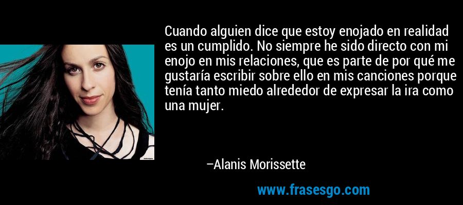 Cuando alguien dice que estoy enojado en realidad es un cumplido. No siempre he sido directo con mi enojo en mis relaciones, que es parte de por qué me gustaría escribir sobre ello en mis canciones porque tenía tanto miedo alrededor de expresar la ira como una mujer. – Alanis Morissette
