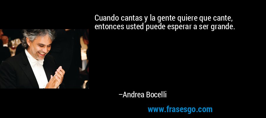Cuando cantas y la gente quiere que cante, entonces usted puede esperar a ser grande. – Andrea Bocelli