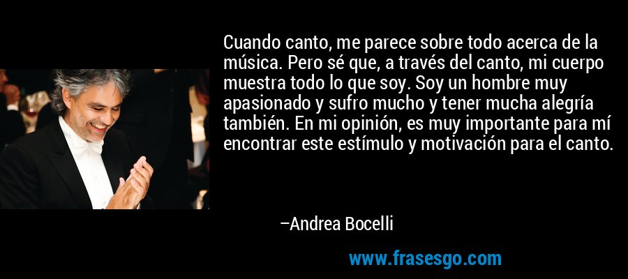 Cuando canto, me parece sobre todo acerca de la música. Pero sé que, a través del canto, mi cuerpo muestra todo lo que soy. Soy un hombre muy apasionado y sufro mucho y tener mucha alegría también. En mi opinión, es muy importante para mí encontrar este estímulo y motivación para el canto. – Andrea Bocelli