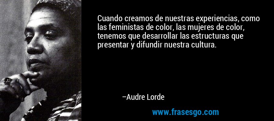 Cuando creamos de nuestras experiencias, como las feministas de color, las mujeres de color, tenemos que desarrollar las estructuras que presentar y difundir nuestra cultura. – Audre Lorde