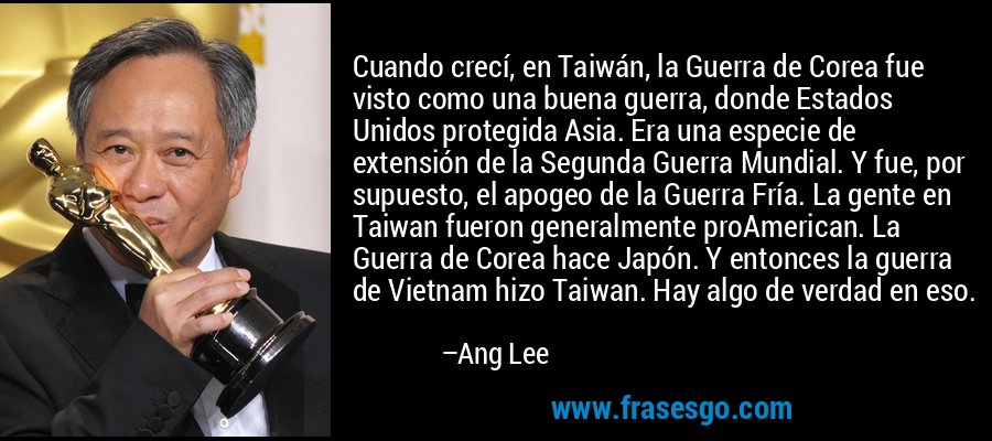 Cuando crecí, en Taiwán, la Guerra de Corea fue visto como una buena guerra, donde Estados Unidos protegida Asia. Era una especie de extensión de la Segunda Guerra Mundial. Y fue, por supuesto, el apogeo de la Guerra Fría. La gente en Taiwan fueron generalmente proAmerican. La Guerra de Corea hace Japón. Y entonces la guerra de Vietnam hizo Taiwan. Hay algo de verdad en eso. – Ang Lee