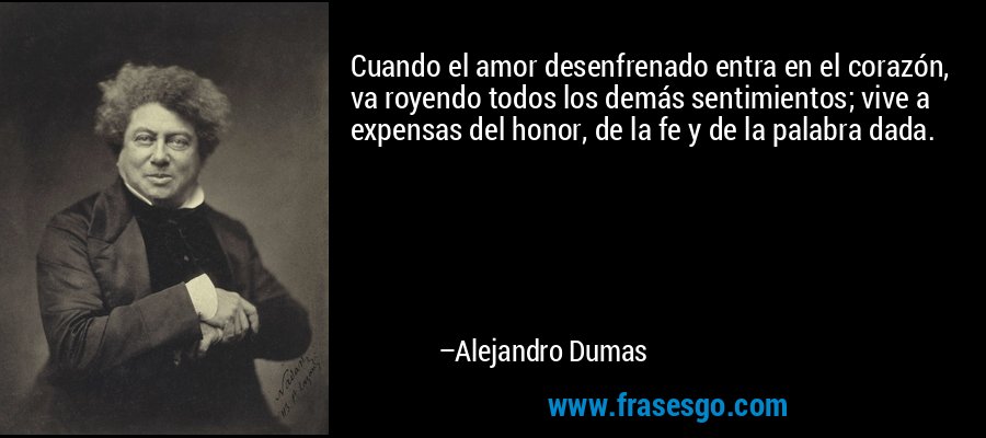Cuando el amor desenfrenado entra en el corazón, va royendo todos los demás sentimientos; vive a expensas del honor, de la fe y de la palabra dada. – Alejandro Dumas