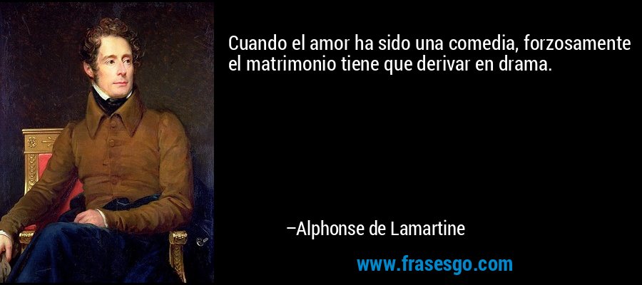 Cuando el amor ha sido una comedia, forzosamente el matrimonio tiene que derivar en drama. – Alphonse de Lamartine