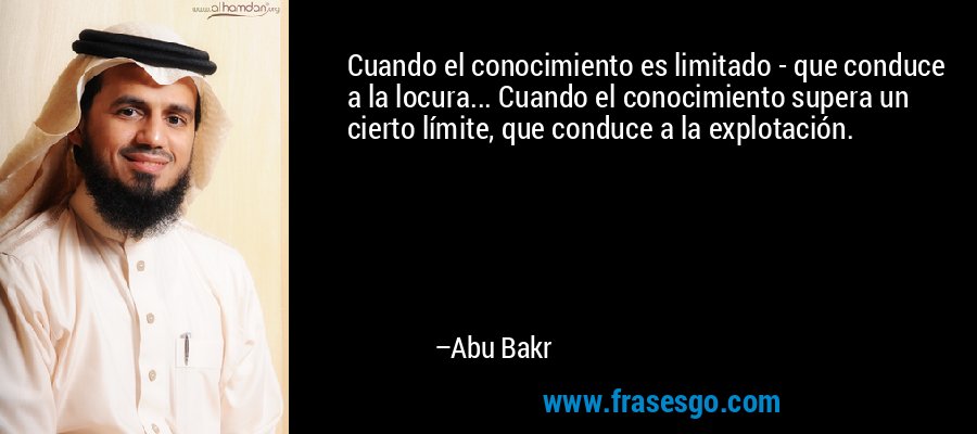 Cuando el conocimiento es limitado - que conduce a la locura... Cuando el conocimiento supera un cierto límite, que conduce a la explotación. – Abu Bakr