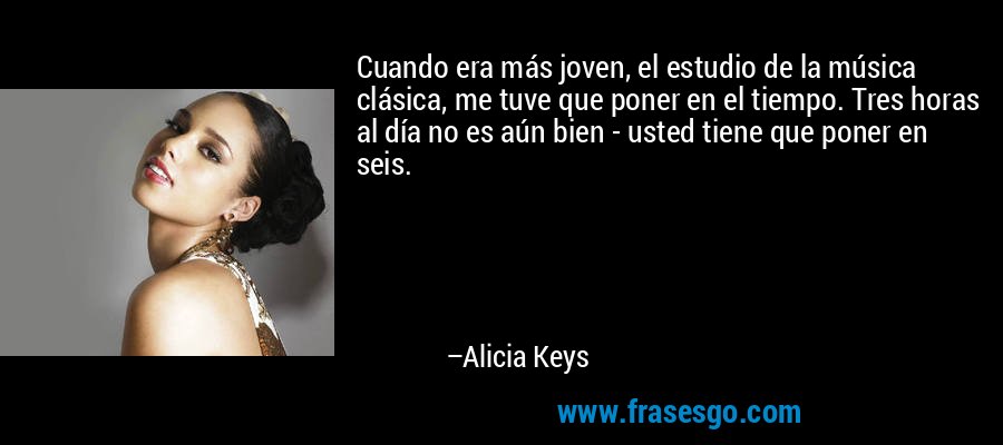 Cuando era más joven, el estudio de la música clásica, me tuve que poner en el tiempo. Tres horas al día no es aún bien - usted tiene que poner en seis. – Alicia Keys