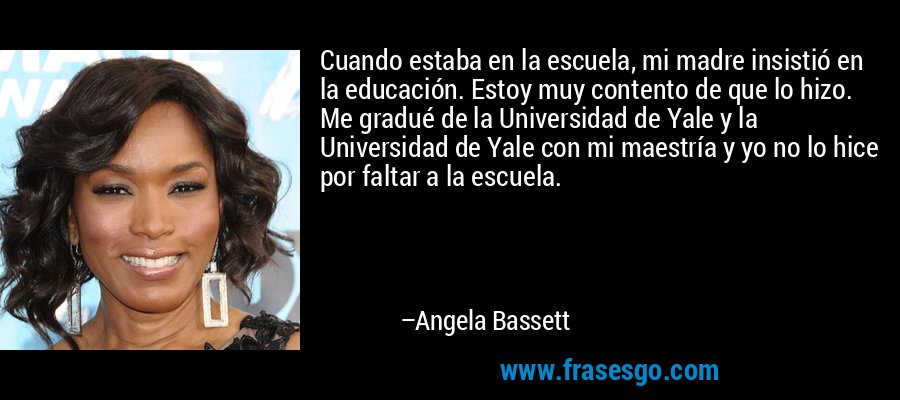 Cuando estaba en la escuela, mi madre insistió en la educación. Estoy muy contento de que lo hizo. Me gradué de la Universidad de Yale y la Universidad de Yale con mi maestría y yo no lo hice por faltar a la escuela. – Angela Bassett