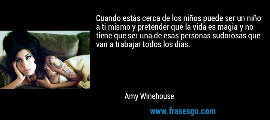 Cuando estás cerca de los niños puede ser un niño a ti mismo y pretender que la vida es magia y no tiene que ser una de esas personas sudorosas que van a trabajar todos los días. – Amy Winehouse