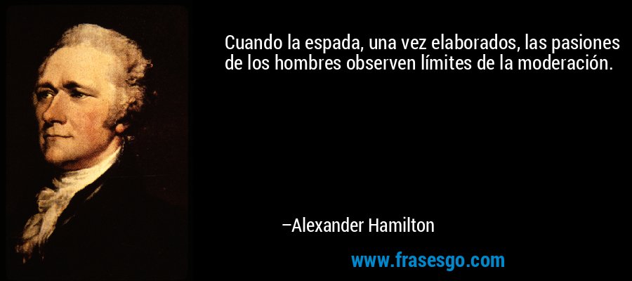 Cuando la espada, una vez elaborados, las pasiones de los hombres observen límites de la moderación. – Alexander Hamilton