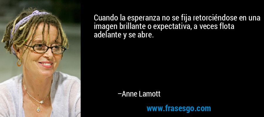 Cuando la esperanza no se fija retorciéndose en una imagen brillante o expectativa, a veces flota adelante y se abre. – Anne Lamott