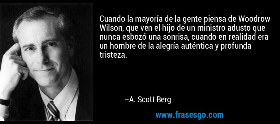 Cuando la mayoría de la gente piensa de Woodrow Wilson, que ven el hijo de un ministro adusto que nunca esbozó una sonrisa, cuando en realidad era un hombre de la alegría auténtica y profunda tristeza. – A. Scott Berg