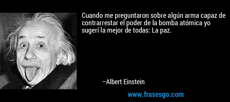 Cuando me preguntaron sobre algún arma capaz de contrarrestar el poder de la bomba atómica yo sugerí la mejor de todas: La paz. – Albert Einstein