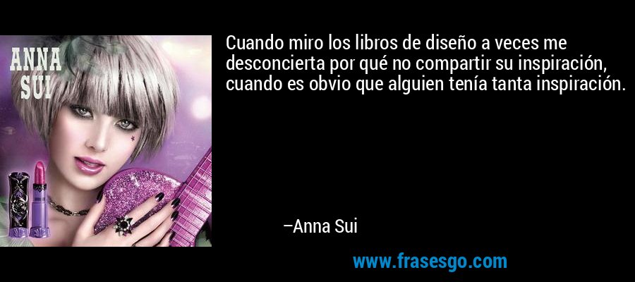 Cuando miro los libros de diseño a veces me desconcierta por qué no compartir su inspiración, cuando es obvio que alguien tenía tanta inspiración. – Anna Sui