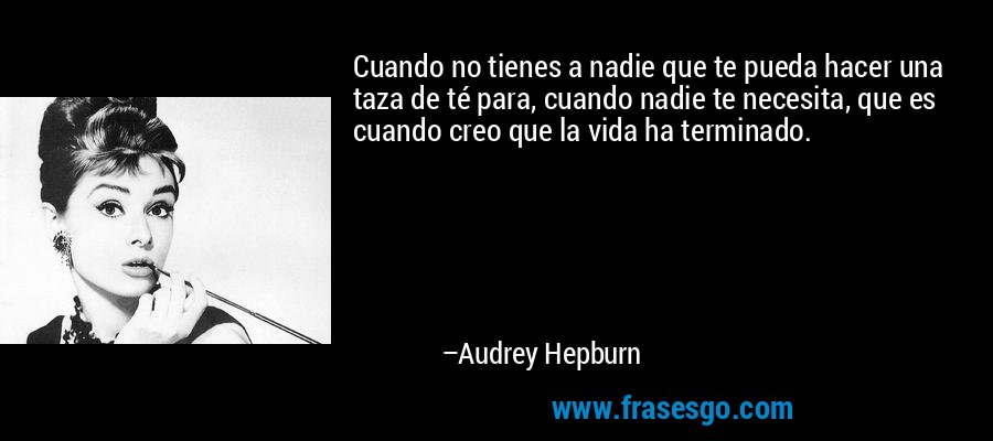 Cuando no tienes a nadie que te pueda hacer una taza de té para, cuando nadie te necesita, que es cuando creo que la vida ha terminado. – Audrey Hepburn