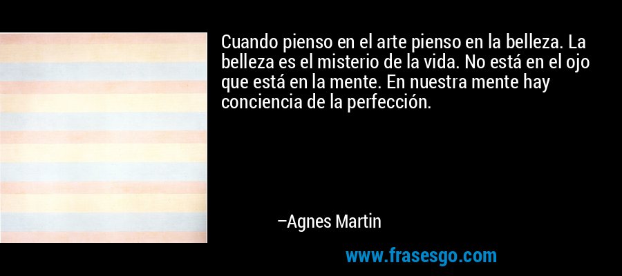 Cuando pienso en el arte pienso en la belleza. La belleza es el misterio de la vida. No está en el ojo que está en la mente. En nuestra mente hay conciencia de la perfección. – Agnes Martin