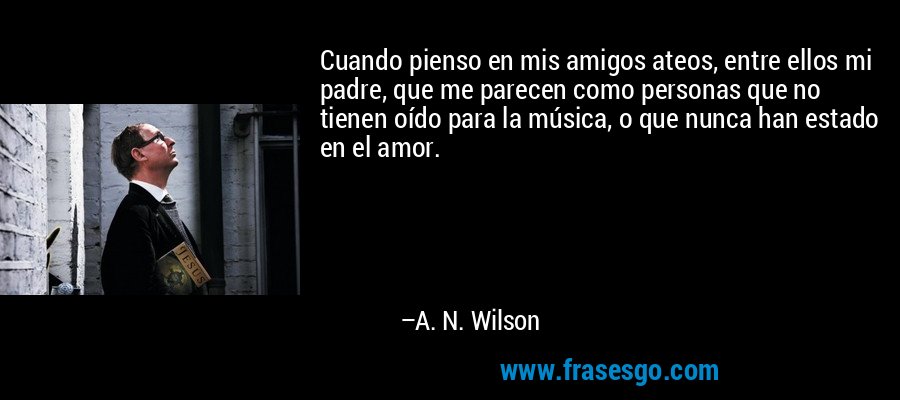 Cuando pienso en mis amigos ateos, entre ellos mi padre, que me parecen como personas que no tienen oído para la música, o que nunca han estado en el amor. – A. N. Wilson
