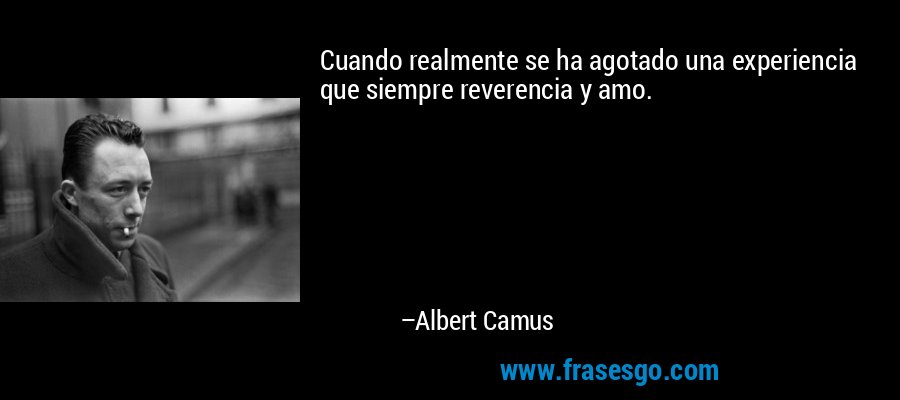 Cuando realmente se ha agotado una experiencia que siempre reverencia y amo. – Albert Camus