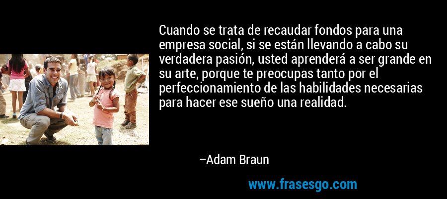 Cuando se trata de recaudar fondos para una empresa social, si se están llevando a cabo su verdadera pasión, usted aprenderá a ser grande en su arte, porque te preocupas tanto por el perfeccionamiento de las habilidades necesarias para hacer ese sueño una realidad. – Adam Braun