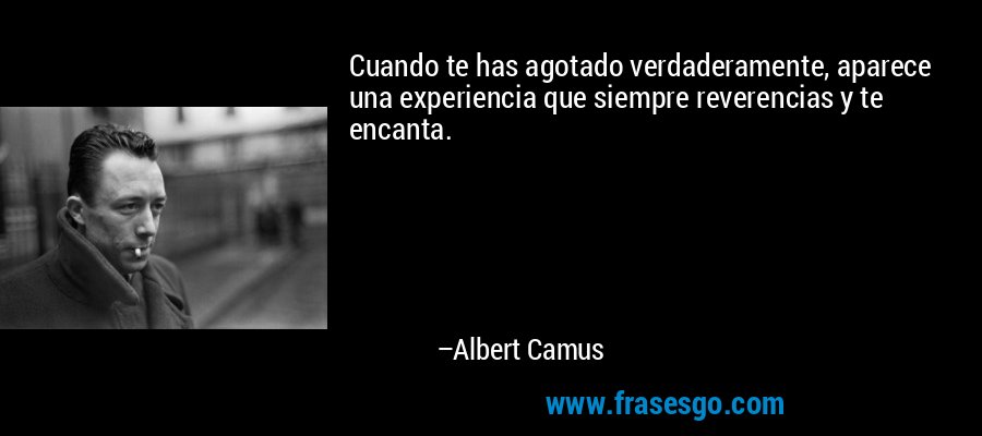 Cuando te has agotado verdaderamente, aparece una experiencia que siempre reverencias y te encanta. – Albert Camus
