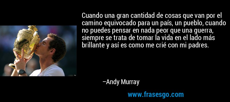 Cuando una gran cantidad de cosas que van por el camino equivocado para un país, un pueblo, cuando no puedes pensar en nada peor que una guerra, siempre se trata de tomar la vida en el lado más brillante y así es como me crié con mi padres. – Andy Murray