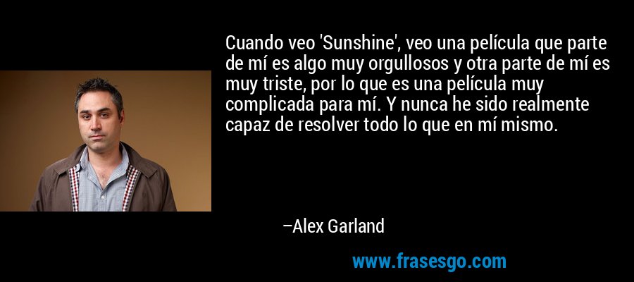 Cuando veo 'Sunshine', veo una película que parte de mí es algo muy orgullosos y otra parte de mí es muy triste, por lo que es una película muy complicada para mí. Y nunca he sido realmente capaz de resolver todo lo que en mí mismo. – Alex Garland