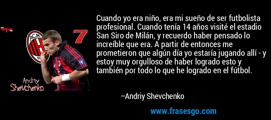 Cuando yo era niño, era mi sueño de ser futbolista profesional. Cuando tenía 14 años visité el estadio San Siro de Milán, y recuerdo haber pensado lo increíble que era. A partir de entonces me prometieron que algún día yo estaría jugando allí - y estoy muy orgulloso de haber logrado esto y también por todo lo que he logrado en el fútbol. – Andriy Shevchenko