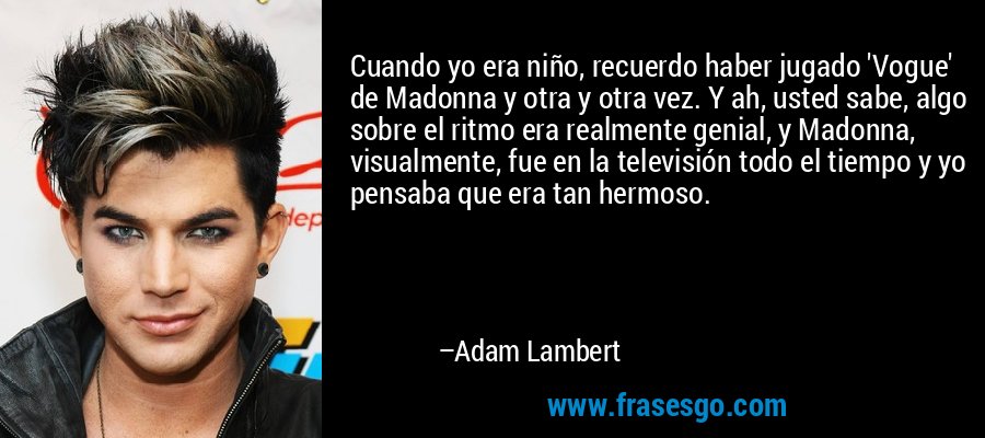 Cuando yo era niño, recuerdo haber jugado 'Vogue' de Madonna y otra y otra vez. Y ah, usted sabe, algo sobre el ritmo era realmente genial, y Madonna, visualmente, fue en la televisión todo el tiempo y yo pensaba que era tan hermoso. – Adam Lambert