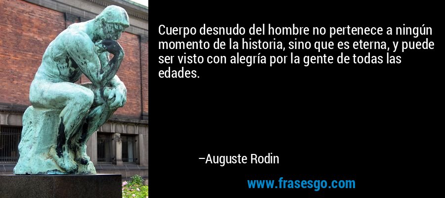 Cuerpo desnudo del hombre no pertenece a ningún momento de la historia, sino que es eterna, y puede ser visto con alegría por la gente de todas las edades. – Auguste Rodin