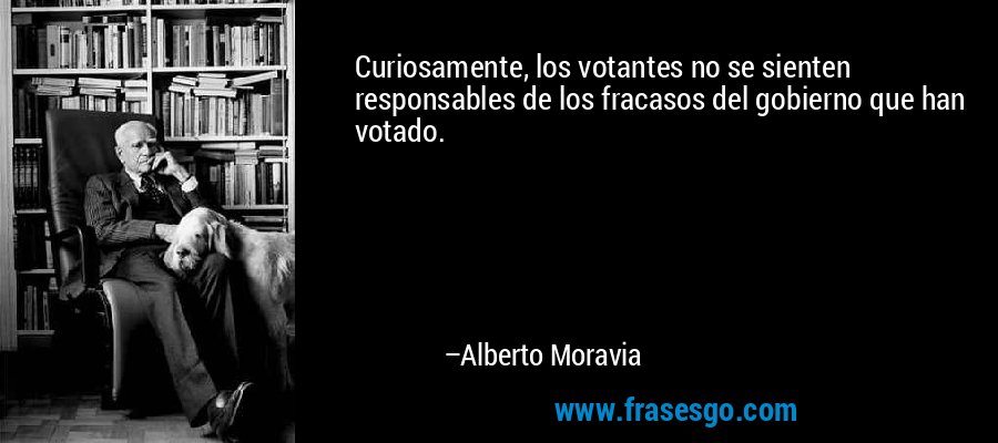 Curiosamente, los votantes no se sienten responsables de los fracasos del gobierno que han votado. – Alberto Moravia