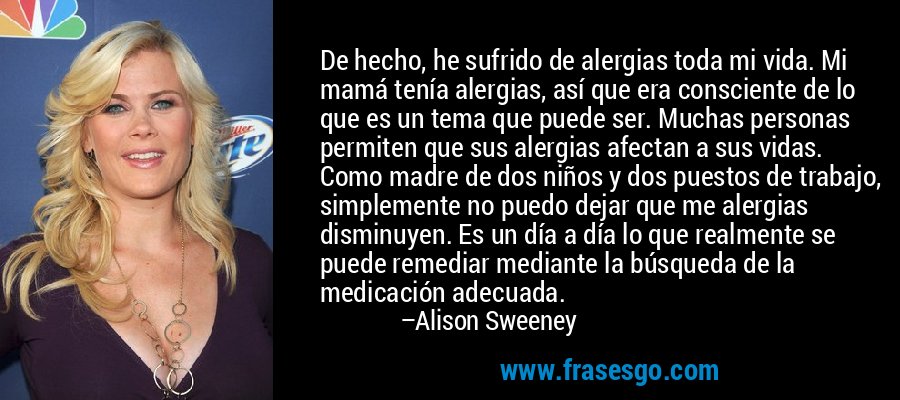 De hecho, he sufrido de alergias toda mi vida. Mi mamá tenía alergias, así que era consciente de lo que es un tema que puede ser. Muchas personas permiten que sus alergias afectan a sus vidas. Como madre de dos niños y dos puestos de trabajo, simplemente no puedo dejar que me alergias disminuyen. Es un día a día lo que realmente se puede remediar mediante la búsqueda de la medicación adecuada. – Alison Sweeney