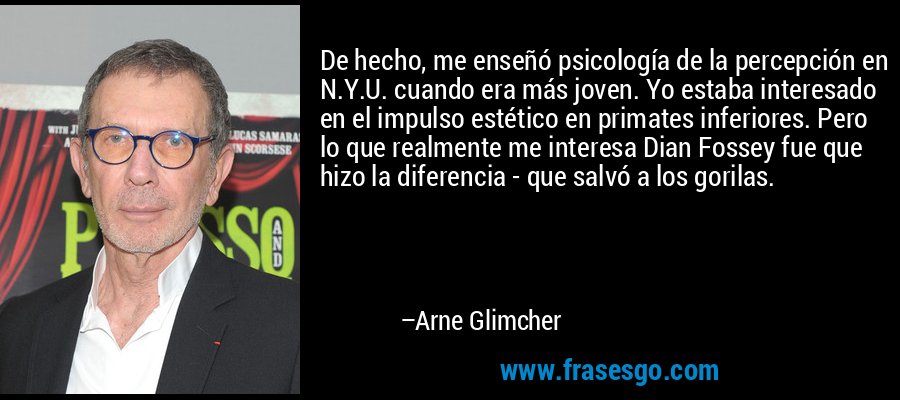 De hecho, me enseñó psicología de la percepción en N.Y.U. cuando era más joven. Yo estaba interesado en el impulso estético en primates inferiores. Pero lo que realmente me interesa Dian Fossey fue que hizo la diferencia - que salvó a los gorilas. – Arne Glimcher