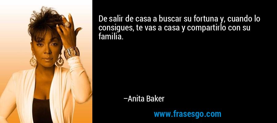 De salir de casa a buscar su fortuna y, cuando lo consigues, te vas a casa y compartirlo con su familia. – Anita Baker